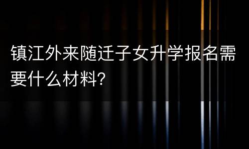 镇江外来随迁子女升学报名需要什么材料？