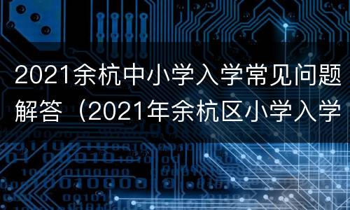 2021余杭中小学入学常见问题解答（2021年余杭区小学入学报名时间）