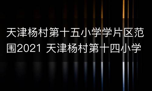 天津杨村第十五小学学片区范围2021 天津杨村第十四小学