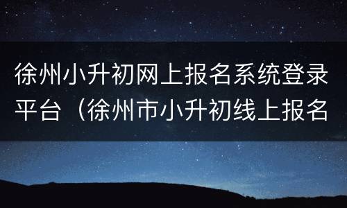 徐州小升初网上报名系统登录平台（徐州市小升初线上报名入口）