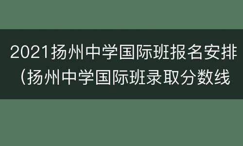 2021扬州中学国际班报名安排（扬州中学国际班录取分数线）