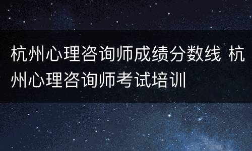 杭州心理咨询师成绩分数线 杭州心理咨询师考试培训