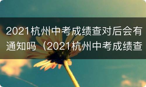 2021杭州中考成绩查对后会有通知吗（2021杭州中考成绩查对后会有通知吗怎么查）