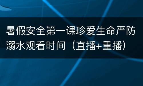 暑假安全第一课珍爱生命严防溺水观看时间（直播+重播）