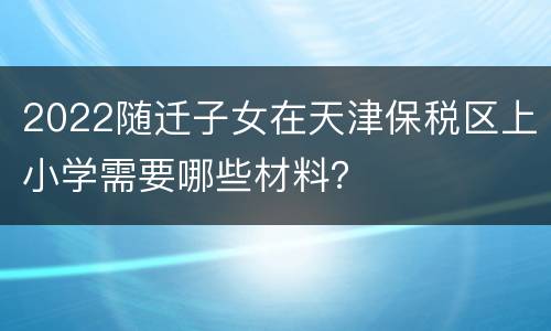 2022随迁子女在天津保税区上小学需要哪些材料？