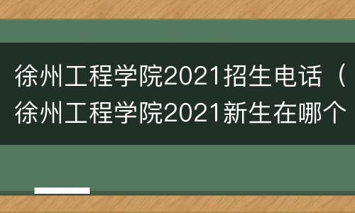 徐州工程学院2021招生电话（徐州工程学院2021新生在哪个校区）