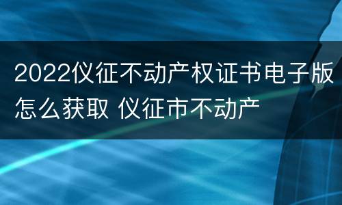 2022仪征不动产权证书电子版怎么获取 仪征市不动产