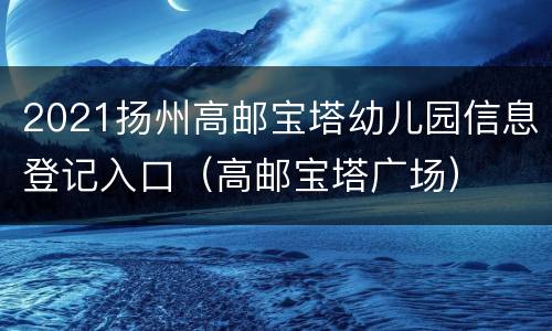 2021扬州高邮宝塔幼儿园信息登记入口（高邮宝塔广场）