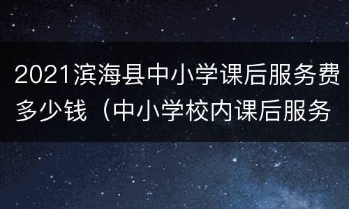 2021滨海县中小学课后服务费多少钱（中小学校内课后服务收费国家标准）