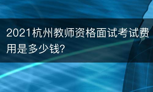 2021杭州教师资格面试考试费用是多少钱？