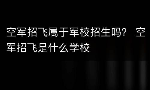 空军招飞属于军校招生吗？ 空军招飞是什么学校