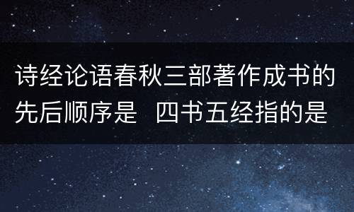 诗经论语春秋三部著作成书的先后顺序是  四书五经指的是什么书