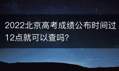 2022北京高考成绩公布时间过12点就可以查吗？