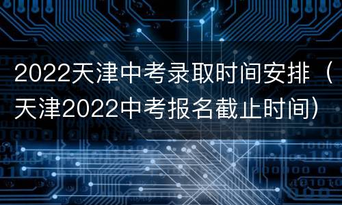 2022天津中考录取时间安排（天津2022中考报名截止时间）