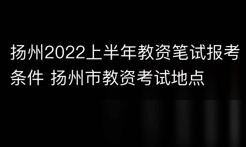 扬州2022上半年教资笔试报考条件 扬州市教资考试地点