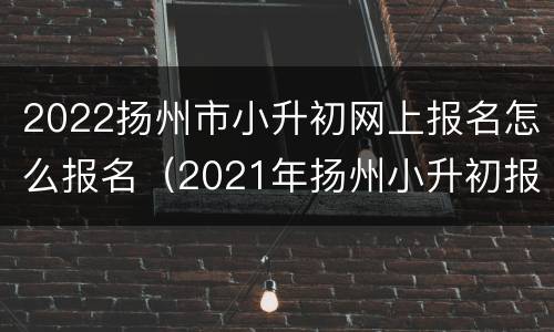 2022扬州市小升初网上报名怎么报名（2021年扬州小升初报名时间）