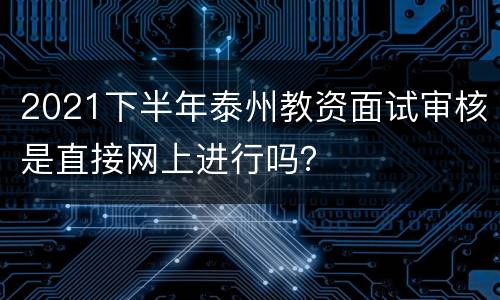 2021下半年泰州教资面试审核是直接网上进行吗？