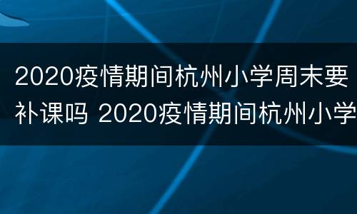 2020疫情期间杭州小学周末要补课吗 2020疫情期间杭州小学周末要补课吗请问