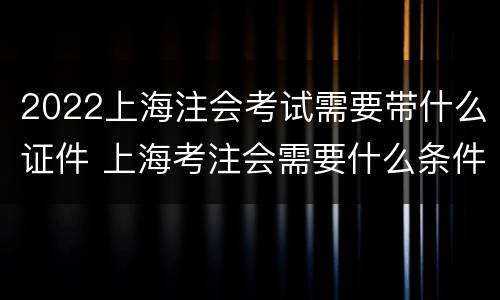 2022上海注会考试需要带什么证件 上海考注会需要什么条件