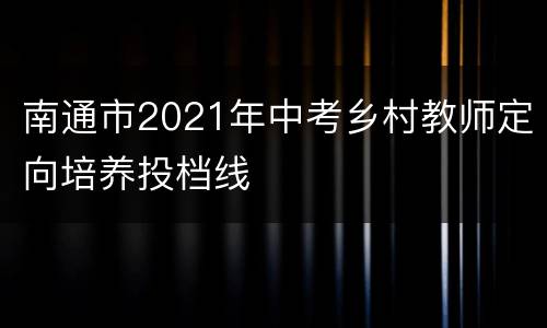 南通市2021年中考乡村教师定向培养投档线