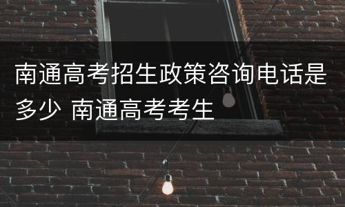 南通高考招生政策咨询电话是多少 南通高考考生