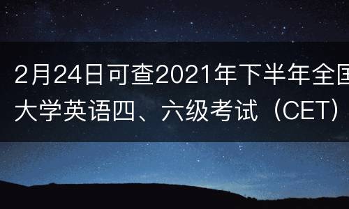 2月24日可查2021年下半年全国大学英语四、六级考试（CET）成绩