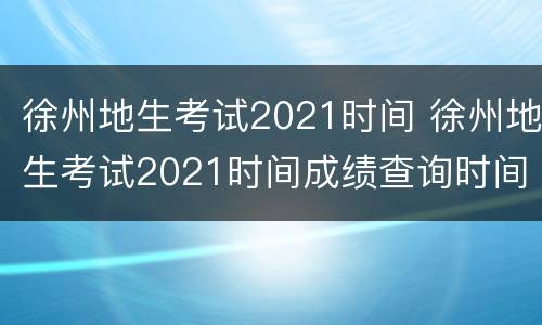 徐州地生考试2021时间 徐州地生考试2021时间成绩查询时间