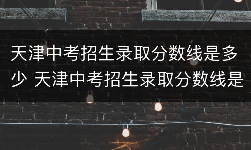 天津中考招生录取分数线是多少 天津中考招生录取分数线是多少分