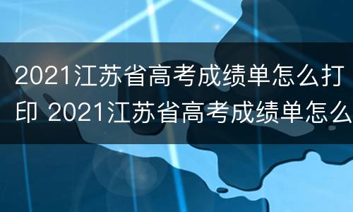 2021江苏省高考成绩单怎么打印 2021江苏省高考成绩单怎么打印不出来