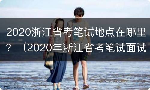 2020浙江省考笔试地点在哪里？（2020年浙江省考笔试面试时间）