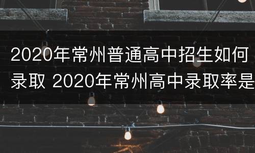 2020年常州普通高中招生如何录取 2020年常州高中录取率是多少