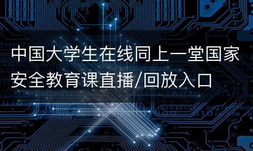 中国大学生在线同上一堂国家安全教育课直播/回放入口