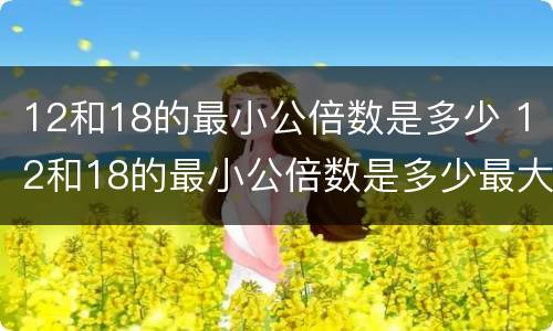 12和18的最小公倍数是多少 12和18的最小公倍数是多少最大公因数是多少