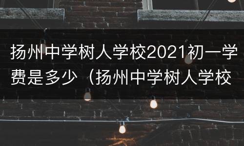 扬州中学树人学校2021初一学费是多少（扬州中学树人学校2021初一学费是多少元）