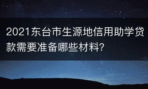 2021东台市生源地信用助学贷款需要准备哪些材料？