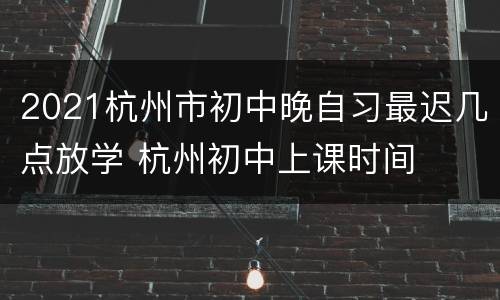 2021杭州市初中晚自习最迟几点放学 杭州初中上课时间