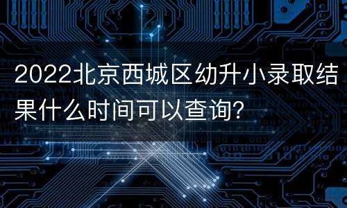 2022北京西城区幼升小录取结果什么时间可以查询？