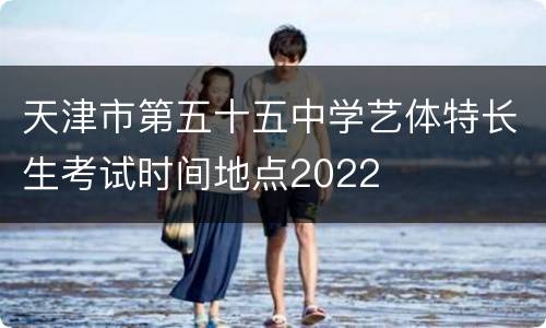 天津市第五十五中学艺体特长生考试时间地点2022