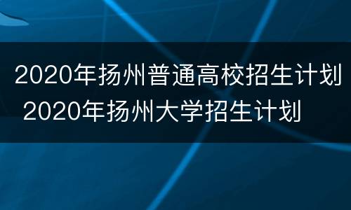 2020年扬州普通高校招生计划 2020年扬州大学招生计划