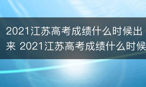 2021江苏高考成绩什么时候出来 2021江苏高考成绩什么时候出来公布时间