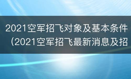 2021空军招飞对象及基本条件（2021空军招飞最新消息及招飞简章）