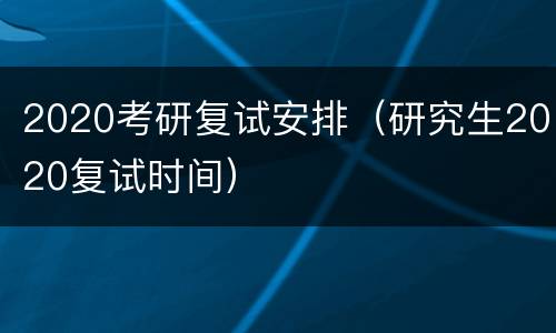 2020考研复试安排（研究生2020复试时间）