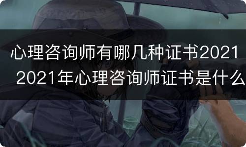 心理咨询师有哪几种证书2021 2021年心理咨询师证书是什么样的