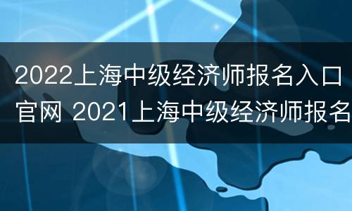 2022上海中级经济师报名入口官网 2021上海中级经济师报名入口官网