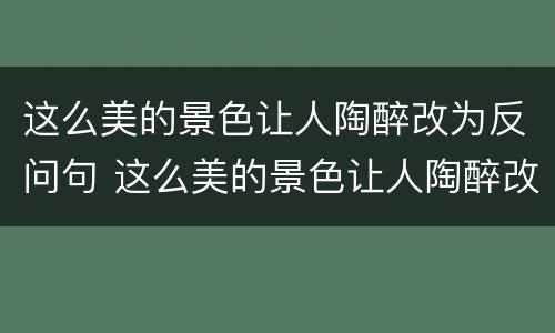 这么美的景色让人陶醉改为反问句 这么美的景色让人陶醉改为反问句怎么写