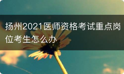 扬州2021医师资格考试重点岗位考生怎么办