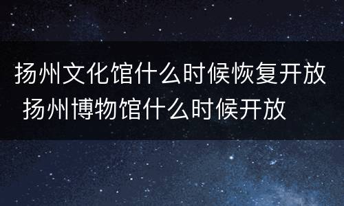 扬州文化馆什么时候恢复开放 扬州博物馆什么时候开放