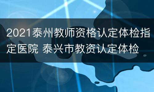 2021泰州教师资格认定体检指定医院 泰兴市教资认定体检