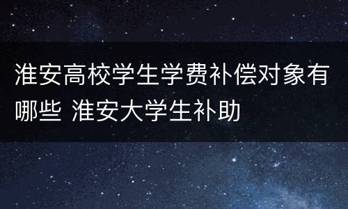 淮安高校学生学费补偿对象有哪些 淮安大学生补助