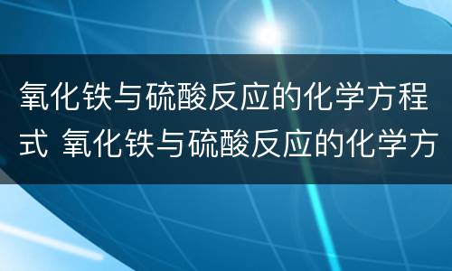 氧化铁与硫酸反应的化学方程式 氧化铁与硫酸反应的化学方程式和离子方程式